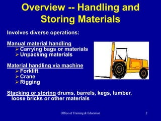 Office of Training & Education 2
Overview -- Handling and
Storing Materials
Involves diverse operations:
Manual material handling
Carrying bags or materials
Unpacking materials
Material handling via machine
Forklift
Crane
Rigging
Stacking or storing drums, barrels, kegs, lumber,
loose bricks or other materials
 