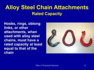 Office of Training & Education 21
Hooks, rings, oblong
links, or other
attachments, when
used with alloy steel
chains, must have a
rated capacity at least
equal to that of the
chain
Alloy Steel Chain Attachments
Rated Capacity
 