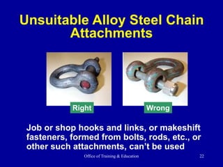 Office of Training & Education 22
Job or shop hooks and links, or makeshift
fasteners, formed from bolts, rods, etc., or
other such attachments, can’t be used
Unsuitable Alloy Steel Chain
Attachments
Right Wrong
 