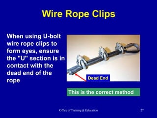 Office of Training & Education 27
Wire Rope Clips
When using U-bolt
wire rope clips to
form eyes, ensure
the "U" section is in
contact with the
dead end of the
rope
This is the correct method
Dead End
 