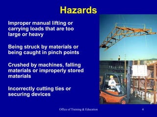 Office of Training & Education 4
Hazards
Improper manual lifting or
carrying loads that are too
large or heavy
Being struck by materials or
being caught in pinch points
Crushed by machines, falling
materials or improperly stored
materials
Incorrectly cutting ties or
securing devices
 