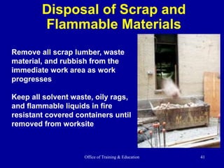 Office of Training & Education 41
Disposal of Scrap and
Flammable Materials
Remove all scrap lumber, waste
material, and rubbish from the
immediate work area as work
progresses
Keep all solvent waste, oily rags,
and flammable liquids in fire
resistant covered containers until
removed from worksite
 
