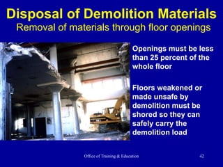 Office of Training & Education 42
Disposal of Demolition Materials
Removal of materials through floor openings
Openings must be less
than 25 percent of the
whole floor
Floors weakened or
made unsafe by
demolition must be
shored so they can
safely carry the
demolition load
 