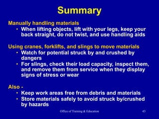 Office of Training & Education 43
Summary
Manually handling materials
• When lifting objects, lift with your legs, keep your
back straight, do not twist, and use handling aids
Using cranes, forklifts, and slings to move materials
• Watch for potential struck by and crushed by
dangers
• For slings, check their load capacity, inspect them,
and remove them from service when they display
signs of stress or wear
Also -
• Keep work areas free from debris and materials
• Store materials safely to avoid struck by/crushed
by hazards
 