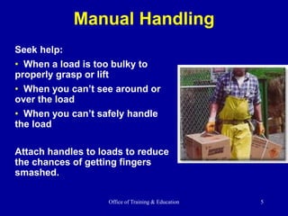 Office of Training & Education 5
Manual Handling
Seek help:
• When a load is too bulky to
properly grasp or lift
• When you can’t see around or
over the load
• When you can’t safely handle
the load
Attach handles to loads to reduce
the chances of getting fingers
smashed.
 