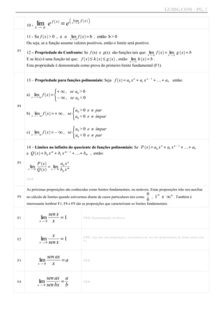 GUIDG.COM – PG. 5
                                b           ` ac
                              =e
                        ` a
                        f x          lim f x
            lim e
     10 - x Q a
                                    x Qa




                                    lim f x = b , então b > 0
                 ` a                       ` a
     11 - Se f x > 0 , e o         xQ a
     Ou seja, se a função assume valores positivos, então o limite será positivo.

     12 – Propriedade do Confronto: Se f (x) e g(x) são funções tais que: xlim f x = xlima g x = b
P3                                                                                               ` a             ` a
                                                                            Qa         Q
     E se h(x) é uma função tal que: f x ≤ h x ≤ g x , então lim h x = b .
                                            ` a      ` a      ` a                    ` a
                                                             xQ a
     Esta propriedade é demonstrada como prova do primeiro limite fundamental (F1).


     13 – Propriedade para funções polinomiais: Seja f x = a0 x n + a1 x n @ 1 + … + an então:
                                                                    ` a

                      X
                 ` a + 1 ,        se a0 > 0
     a) x Q + 1 f x = Z
          lim
                       @1 ,        se a0 < 0
P4                                  X
                                    a
                                   > 0 e n par
           lim1 f x = + 1 , se Z 0
                  ` a
     b)   xQ@                   a0 < 0 e n ímpar
                                    X
                                    a
                                  > 0 e n ímpar
           lim f x = @ 1 , se Z 0
                  ` a
     c)   xQ@1                 a0 < 0 e n par

     14 – Limites no infinito do quociente de funções polinomiais: Se P x = a0 x n + a1 x n @ 1 + …+ an
                                                                                       ` a

     e Q x = b0 x m + b1 x m @ 1 + …+ bm , então:
          ` a

              ` a           n
P5                     affff
           Pffff
              x
           ffff
            ffff
             ffff        0 xf
                        ffff
                         ffff
                         ff f
       lim ` a = x lim
      xQ 1 Q x     Q 1 b xm
                         0


     DEB


     As próximas proposições são conhecidas como limites fundamentais, ou notáveis. Estas proposições irão nos auxiliar
                                                                                    0f 1
                                                                                     f
                                                                                     f
F0   no cálculo de limites quando estivermos diante de casos particulares tais como    , 1 e 1 0 . Também é
                                                                                           0
     interessante lembrar F1, F8 e F9 são as proposições que caracterizam os limites fundamentais.


              lim ffff= 1
                  senff
                   ffxf
                   ff f
                   ff
                    ff
F1                                          DEB: Demonstração em breve.
             xQ0    x


              lim ffff= 1
                    fff
                    ff f
                    f ff
                     x ff
                     f                      OBS: veja que esta proposição é decorrência do uso das propriedades de limite junto com
F2
             x Q 0 sen x                    F1.




              lim fffff= a
                  senfff
                   ffaxf
                   ff ff
                   f ff
                    ff
F3                                          DEB
             xQ0    x


              lim fffff= f
                   senfff af
                    ffaxf f
                    ff ff f
                    f ff
                     ff
F4                                          DEB
             x Q 0 sen bx b
 