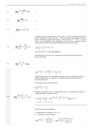 GUIDG.COM – PG. 6



        lim fffffff 0
           1fffffff
            ffcosx
             f fff
             @ ff f
              f ff
F5                 =             DEB
       xQ0     x


         lim ffff 1
             tanxf
              ff f
              ff
               ff
               ff
F6                =              DEB
        xQ0 x



                     a1f
                       f
                       f
                       ff
        lim 1 + x x = e
             `
F7                               DEB
       xQ0


                                 Comentário: veja que interessante esse limite, pois se x tender ao infinito, teremos que 1
                                 elevado ao infinito será igual ao número e . Isso que dizer que quando um for elevado ao
                                 número infinitamente grande, um assumira o valor irracional e = 2,7182... e isso vai
                                 contra o nosso entendimento, pois aprendemos que um elevado a qualquer número é
                                 sempre um, mas lembre-se que estamos tratando dum limite de uma função.
             f         gx
       lim 1 + f = e
               1f
                ff                        f          gx
                                                   1f `
F8                                                 ff
                                                    f         a1
                                              1+       = 1 + 0 =1
                                                                 1
      xQ F1    x                   lim
                                 x QF 1            x
                                                           1
                                 Como foi visto 1 é uma indeterminação A

                                 Este limite pode ser provado, mas a demonstração envolve noções de séries, por este
                                 motivo será omitida.


             x
           afffff
            f fff
            f@f f
             ff 1
              f ff
               ff
F9     lim         = lna         DEB
       xQ0     x
                                              aa        aa
                                          f+ ffff1
                                           fffffff f+ ffff1
                                        `          `         a
                                         fffff@ff fffff@ff 1f@ff 0f
                                         1ffffffff 1ffffffff ffff f
                                            fx f f    f0 f f
                                          ffffffff ffffffff ffff f
                                                     fffffff ffff f
                                                               ff1
                                                               ff
                                  lim                     =                   =       =
                                 x Q0          x                   0              0       0
                                 Indeterminação do tipo 0/0 , logo podemos aplicar a regra de L’Hospital para resolver,
                                 contudo a regra não deve ser utilizada se o estudante ainda não entrou no estudo da
                                 Derivada e Diferencial.

                                 a) Para aqueles que já conhecem a regra:
                                              aa
                                          f+ f fff1
                                        `
                                         fffff@ff 0f
                                         1ffffffff f
                                            fx f f
                                          fffff fff f
                                           fffffff f
                                  lim                     =
                                 x Q0          x              0
                                 Definindo o numerador como f e o denominador como g , diferenciando em relação à x
                                 , independentemente o quociente temos:
               +fffffff
            `     aa
             fff ff@ ff
             1fffffff1f
                 xfffff
              ff f fff
              ff
               f
F10   lim                   =a                 ff
                                               ff
                                               ff
                                                f         f.ff
                                                          ff
                                                           ff
                                                            ff
                                                            f
                                                                          `       aa @ 1 `
                                                                     affffxffffff+ffffff
                                                                      ff+ ffffAf0fffffff
                                                                               fff f @ 0
                                                                      f1 fffffffff1ffff
                                                                     ffffffffffffffff
                                                                       ffff fff fff ffff
                                                                        ff f
                                                                                                  a
                                                                                                      aa @ 1
                                 L = lim           = lim      = lim                      = lim a 1 + x
                                                                                                `
      xQ0        x                      x Q0   g    x Q 0 g.    x Q0          1            x Q0
                                          ` aa @ 1
                                   =a A 1            = a A1 A1 = a
                                                               a   @1




                                 b) Demonstração por propriedades:

                                 I – Multiplicando e dividindo por ln 1 + x ;
                                                                                  `     a

                                 II – Alternando a ordem dos fatores;

                                                    z~ I |~
                                                    ~~ ~~x
                                                     ~    ~       ~~~~~ II ~~~~~
                                                                  z~~~~~ |~~~~~x
                                                                   ~~~~~      ~~~~~
                                             aa
                                         f+ ffff1
                                       `
                                        fffff@ff lnf1ffxf
                                        1ffffffff ` + a
                                           fx f f
                                         fff fffff fffff f
                                          fffffff ffffff
                                                                                aa
                                                                  fff+fff 1f fff@ff
                                                                   ffffff f+ f fff1
                                                                    `     a `
                                   lim            A ffffff = lim lnffffxfA fffxfffaff
                                                     ffffff
                                                       f f         f1 ff f fffffff
                                                                  ffffff fff fffff
                                                                      ff f    ff ff
                                  x Q0       x        `   a
                                                               ln 1 + x
                                                             x Q0             `
                                                                                              x       ln 1 + x
 