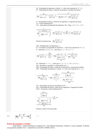 GUIDG.COM – PG. 7

                                           III – Propriedade de logaritmos, a fração 1/x sobe como expoente de (1 + x) ;
                                           IV – Propriedade de limites, o limite de um produto é o produto dos limites;

                                                                                  ~~~~~~~~ IV ~~~~~~~~
                                                                                 z~~~~~~~~ |~~~~~~~~x
                                                                                   ~~~~~~~~           ~~~~~~~~
                                                   z~ III |~ `
                                                   ~~ ~~
                                                    ~~ ~~x           aa
                                                                 f+ ffff1
                                                                fffff@ff
                                                                1ffffffff
                                                                  fx f f
                                                                fff fffff
                                                                 fffffff
                                                                                                             aa
                                                                                                         f+ f fff1
                                                                                               1f
                                                                                                       `
                                            lim             1f
                                                            ff
                                                             f
                                                             f
                                                               A `      a =                  a ff
                                                                                                ff
                                                                                                           fx @ f
                                                                                                        1ffffffff
                                                                                               x A lim ffffffff
                                                                                                         fffff fff
                                                                                                          fffffff
                                                                                 lim ln 1 + x
                                                                                       `
                                                   ln 1 + x       ln 1 + x
                                                    `     a
                                                              x
                                                                                                        ln 1 + x
                                            x Q0                                                           `    a
                                                                                 x Q0            x Q0



                                           V – Propriedade de limites, o limite de um logaritmo é o logaritmo do limite;
                                           VI – Limite fundamental F7;
                                           VII – Equivalência fundamental de logaritmos, ln e = log e e ^ e x = e , x = 1 ;

                                              z~~~~ V |~~~~
                                               ~~~~~ ~~~~~
                                                ~~~~~ ~~~~~x
                                                h               i
                                                  z~~F7 =~~~x
                                                    ~=
                                                  ~VI ~ |~~
                                                          e ~                 aa      v                aa
                                                                          f+ ffff1                  +x ff
                                                   ~~     ~             `           d VII e      `
                                                                         fffff@ff
                                                                         1ffffffff
                                                                            fx f f
                                                                          ffffffff
                                                                           fffffff                fffff@ff
                                                                                                  1ffffffff
                                                                                                   fff fff1
                                                                                                   fffff fff
                                                                                                    fffffff
                                                l            1f m A lim
                                                             ff m
                                                              f
                                                              f
                                             ln l lim`1 + xa x k x Q 0 ln 1 + x  a = ln e A lim
                                                                                            x Q 0 ln 1 + x
                                                                            `                        `    a
                                                j
                                                   x Q0


                                                                                 aa
                                                                             f+ ffff1
                                                                           `
                                                                            fffff@ff
                                                                            1ffffffff
                                                                               fx f f
                                                                             fffff fff
                                                                              fffffff
                                           Portanto resumimos para:    lim
                                                                             ln 1 + x
                                                                               `    a
                                                                      x Q0


                                           VIII – Multiplicando e dividindo por a ;
                                           IX – Novamente a propriedade de logaritmos, a sobe como expoente de (1 + x) ;
                                                                aa
                                           X – Definindo 1 + x = u , temos que se x Q 0 , u Q 1 ;
                                                           `


                                                              VIII         B`     aa      C  z~~ X |~~
                                                                             1 + x @1
                                                       aa     z |x                            ~~~ ~~~
                                                                                               ~~~ ~~~x
                                                   f+ ffff1
                                                 `
                                                  fffff@ff d af
                                                  1ffffffff ff
                                                     fx f f
                                                   ffffffff f
                                                    fffffff      e       affffffffff
                                                                         ffffffffff
                                                                          ffffffffff
                                                                          ffffffffff
                                                                           ffffffffff              `      a
                                                                f = lim b
                                                                                     a a c = lim fffffff
                                                                                                   ff@ f f
                                             lim          a A                                    afffffff
                                                                                                  ffff1 f
                                                                                                  fu ffff
                                                                                                     f fff
                                            x Q 0 ln 1 + x
                                                     `
                                                                            ln 1 + x
                                                                    x Q0
                                                                              `
                                                               a                                     ln u
                                                                           {~~ }~~y u Q 1
                                                                            ~~
                                                                             ~~ ~~   ~~
                                                                                    IX


                                           XI – Definindo u – 1 = y , temos que se u Q 1 , y Q 0 , u = 1 + y ;
                                           XII – Dividindo o numerador e o denominador por y ;
                                           XIII – Propriedade de limites; o limite de um quociente é o quociente dos limites;
                                           XIV – Propriedade de logaritmos, a fração 1/y sobe como expoente de (1 + y) ;

                                                                                         ~~~~XIII ~~~~
                                                                                         z~~~~ |~~~~x
                                                                                          ~~~~    ~~~~
                                                                         ~XII ~
                                                                        z~ |~
                                                                        ~~ ~~x              d     e
                                                ~~~ XI ~~~
                                               z~~~ |~~~x
                                                 ~~~   ~~~
                                                                        ffffffff
                                                                        fffffff
                                                                         fffffff
                                                                         ffa ffff
                                                                           f      lim a
                                                   fffffff
                                                   ffayfff
                                                   fffffff
                                                    fff fff
                                                    fff fff
                                                      ff              b   c  fffffQfffffff
                                                                             fffffffffffff
                                                                             ffffff0ffffff
                                                                              ffffff ffffff
                                                                              ffffff ffffff
                                                                                 y ff
                                                          c = lim ln 1 + y
                                                                    ffffff =
                                               lim b
                                                              y Q 0 fffffff
                                                                    ffffff
                                                                     ffffff
                                                                     ffffff             c 1ff
                                                                                           ff
                                                   ln 1 + y
                                              y Q0                                 b
                                                                                                1+
                                                                                          y
                                                                             y           lim ln~~ y~~
                                                                                         y Q0 {~ }~
                                                                                               ~~  ~~y
                                                                                                  XIV


                                           XV – Propriedade que decorre da definição, P1-b;
                                           XVI – Propriedade de limites, o limite de um logaritmo é o logaritmo do limite;
                                           XVII – Novamente o limite fundamental F7;

                                                     z~ = a|~
                                                      XV
                                                     ~~ ~~x
                                                      ~     ~
                                                    d       e
                                                      lim a
                                            ffffffff0fffffffff fff
                                            ffffffffffffffff fff
                                            ffffffff ffffffff ff
                                             ffffffQfffffffff a f
                                             ffffffffffffffff ff
                                                    y ff                f
                                               h                  i =      =a
                                                      b     c 1ff m
                                                               ff     ln e
                                            ln l ylim0 1 + y
                                               l              y
                                                                  m
                                               j {~~ }~~ k
                                                   Q~
                                                  ~~~ ~~~y
                                                   ~       ~~
                                             {~~~~ = F7~e~~~
                                                    ~~ = ~
                                               ~~~XVII ~~ ~~~y
                                              ~~~~~ }~ ~~~
                                                       XVI


                                           Portanto o limite F10 esta provado.


                 x        x
             lim ff ff= ln f
F11
                affffff af
                 f @ff
                 fff f
                  ffb f
                    ff      ff             DEB
            xQ0    x       b

Fontes de pesquisa e estudo:
       Paulo Boulos - Cálculo diferencial e integral Vol.1 ; Diva Marilia Flemming - Cálculo A ; Louis Leithold - O cálculo
com geometria analítica Vol.1 ; Apostila/Livro de CDI-1 UDESC 2010-1.
 