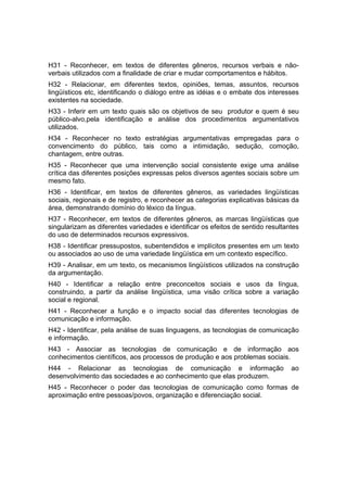 H31 - Reconhecer, em textos de diferentes gêneros, recursos verbais e não-
verbais utilizados com a finalidade de criar e mudar comportamentos e hábitos.
H32 - Relacionar, em diferentes textos, opiniões, temas, assuntos, recursos
lingüísticos etc, identificando o diálogo entre as idéias e o embate dos interesses
existentes na sociedade.
H33 - Inferir em um texto quais são os objetivos de seu produtor e quem é seu
público-alvo,pela identificação e análise dos procedimentos argumentativos
utilizados.
H34 - Reconhecer no texto estratégias argumentativas empregadas para o
convencimento do público, tais como a intimidação, sedução, comoção,
chantagem, entre outras.
H35 - Reconhecer que uma intervenção social consistente exige uma análise
crítica das diferentes posições expressas pelos diversos agentes sociais sobre um
mesmo fato.
H36 - Identificar, em textos de diferentes gêneros, as variedades lingüísticas
sociais, regionais e de registro, e reconhecer as categorias explicativas básicas da
área, demonstrando domínio do léxico da língua.
H37 - Reconhecer, em textos de diferentes gêneros, as marcas lingüísticas que
singularizam as diferentes variedades e identificar os efeitos de sentido resultantes
do uso de determinados recursos expressivos.
H38 - Identificar pressupostos, subentendidos e implícitos presentes em um texto
ou associados ao uso de uma variedade lingüística em um contexto específico.
H39 - Analisar, em um texto, os mecanismos lingüísticos utilizados na construção
da argumentação.
H40 - Identificar a relação entre preconceitos sociais e usos da língua,
construindo, a partir da análise lingüística, uma visão crítica sobre a variação
social e regional.
H41 - Reconhecer a função e o impacto social das diferentes tecnologias de
comunicação e informação.
H42 - Identificar, pela análise de suas linguagens, as tecnologias de comunicação
e informação.
H43 - Associar as tecnologias de comunicação e de informação aos
conhecimentos científicos, aos processos de produção e aos problemas sociais.
H44 - Relacionar as tecnologias de comunicação e informação                       ao
desenvolvimento das sociedades e ao conhecimento que elas produzem.
H45 - Reconhecer o poder das tecnologias de comunicação como formas de
aproximação entre pessoas/povos, organização e diferenciação social.
 