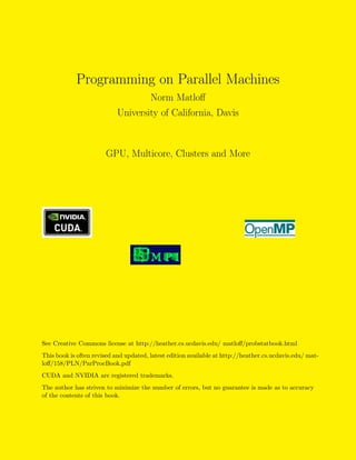 Programming on Parallel Machines
Norm Matloﬀ
University of California, Davis
GPU, Multicore, Clusters and More
See Creative Commons license at http://heather.cs.ucdavis.edu/ matloﬀ/probstatbook.html
This book is often revised and updated, latest edition available at http://heather.cs.ucdavis.edu/ mat-
loﬀ/158/PLN/ParProcBook.pdf
CUDA and NVIDIA are registered trademarks.
The author has striven to minimize the number of errors, but no guarantee is made as to accuracy
of the contents of this book.
 