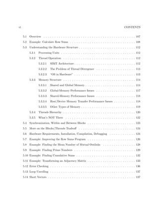 vi CONTENTS
5.1 Overview . . . . . . . . . . . . . . . . . . . . . . . . . . . . . . . . . . . . . . . . . . 107
5.2 Example: Calculate Row Sums . . . . . . . . . . . . . . . . . . . . . . . . . . . . . . 108
5.3 Understanding the Hardware Structure . . . . . . . . . . . . . . . . . . . . . . . . . . 112
5.3.1 Processing Units . . . . . . . . . . . . . . . . . . . . . . . . . . . . . . . . . . 112
5.3.2 Thread Operation . . . . . . . . . . . . . . . . . . . . . . . . . . . . . . . . . 112
5.3.2.1 SIMT Architecture . . . . . . . . . . . . . . . . . . . . . . . . . . . . 112
5.3.2.2 The Problem of Thread Divergence . . . . . . . . . . . . . . . . . . 113
5.3.2.3 “OS in Hardware” . . . . . . . . . . . . . . . . . . . . . . . . . . . . 113
5.3.3 Memory Structure . . . . . . . . . . . . . . . . . . . . . . . . . . . . . . . . . 114
5.3.3.1 Shared and Global Memory . . . . . . . . . . . . . . . . . . . . . . . 114
5.3.3.2 Global-Memory Performance Issues . . . . . . . . . . . . . . . . . . 117
5.3.3.3 Shared-Memory Performance Issues . . . . . . . . . . . . . . . . . . 118
5.3.3.4 Host/Device Memory Transfer Performance Issues . . . . . . . . . . 118
5.3.3.5 Other Types of Memory . . . . . . . . . . . . . . . . . . . . . . . . . 119
5.3.4 Threads Hierarchy . . . . . . . . . . . . . . . . . . . . . . . . . . . . . . . . . 120
5.3.5 What’s NOT There . . . . . . . . . . . . . . . . . . . . . . . . . . . . . . . . 122
5.4 Synchronization, Within and Between Blocks . . . . . . . . . . . . . . . . . . . . . . 123
5.5 More on the Blocks/Threads Tradeoﬀ . . . . . . . . . . . . . . . . . . . . . . . . . . 124
5.6 Hardware Requirements, Installation, Compilation, Debugging . . . . . . . . . . . . 124
5.7 Example: Improving the Row Sums Program . . . . . . . . . . . . . . . . . . . . . . 126
5.8 Example: Finding the Mean Number of Mutual Outlinks . . . . . . . . . . . . . . . 128
5.9 Example: Finding Prime Numbers . . . . . . . . . . . . . . . . . . . . . . . . . . . . 129
5.10 Example: Finding Cumulative Sums . . . . . . . . . . . . . . . . . . . . . . . . . . . 132
5.11 Example: Transforming an Adjacency Matrix . . . . . . . . . . . . . . . . . . . . . . 133
5.12 Error Checking . . . . . . . . . . . . . . . . . . . . . . . . . . . . . . . . . . . . . . . 136
5.13 Loop Unrolling . . . . . . . . . . . . . . . . . . . . . . . . . . . . . . . . . . . . . . . 137
5.14 Short Vectors . . . . . . . . . . . . . . . . . . . . . . . . . . . . . . . . . . . . . . . . 137
 