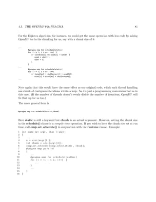 4.3. THE OPENMP FOR PRAGMA 81
For the Dijkstra algorithm, for instance, we could get the same operation with less code by asking
OpenMP to do the chunking for us, say with a chunk size of 8:
...
#pragma omp for schedule(static)
for (i = 1; i < nv; i++) {
if (notdone[i] && mind[i] < mymd) {
mymd = ohd[i];
mymv = i;
}
}
...
#pragma omp for schedule(static)
for (i = 1; i < nv; i++)
if (mind[mv] + ohd[mv*nv+i] < mind[i])
mind[i] = mind[mv] + ohd[mv*nv+i];
...
Note again that this would have the same eﬀect as our original code, which each thread handling
one chunk of contiguous iterations within a loop. So it’s just a programming convenience for us in
this case. (If the number of threads doesn’t evenly divide the number of iterations, OpenMP will
ﬁx that up for us too.)
The more general form is
#pragma omp for schedule(static,chunk)
Here static is still a keyword but chunk is an actual argument. However, setting the chunk size
in the schedule() clause is a compile-time operation. If you wish to have the chunk size set at run
time, call omp set schedule() in conjunction with the runtime clause. Example:
1 int main ( int argc , char ∗∗ argv )
2 {
3 . . .
4 n = a t oi ( argv [ 1 ] ) ;
5 int chunk = a to i ( argv [ 2 ] ) ;
6 omp set schedule ( omp sched static , chunk ) ;
7 #pragma omp p a r a l l e l
8 {
9 . . .
10 #pragma omp f o r schedule ( runtime )
11 f o r ( i = 1; i < n ; i++) {
12 . . .
13 }
14 . . .
15 }
16 }
 