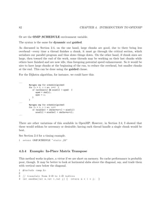 82 CHAPTER 4. INTRODUCTION TO OPENMP
Or set the OMP SCHEDULE environment variable.
The syntax is the same for dynamic and guided.
As discussed in Section 2.4, on the one hand, large chunks are good, due to there being less
overhead—every time a thread ﬁnishes a chunk, it must go through the critical section, which
serializes our parallel program and thus slows things down. On the other hand, if chunk sizes are
large, then toward the end of the work, some threads may be working on their last chunks while
others have ﬁnished and are now idle, thus foregoing potential speed enhancement. So it would be
nice to have large chunks at the beginning of the run, to reduce the overhead, but smaller chunks
at the end. This can be done using the guided clause.
For the Dijkstra algorithm, for instance, we could have this:
...
#pragma omp for schedule(guided)
for (i = 1; i < nv; i++) {
if (notdone[i] && mind[i] < mymd) {
mymd = ohd[i];
mymv = i;
}
}
...
#pragma omp for schedule(guided)
for (i = 1; i < nv; i++)
if (mind[mv] + ohd[mv*nv+i] < mind[i])
mind[i] = mind[mv] + ohd[mv*nv+i];
...
There are other variations of this available in OpenMP. However, in Section 2.4, I showed that
these would seldom be necessary or desirable; having each thread handle a single chunk would be
best.
See Section 2.4 for a timing example.
1 setenv OMP SCHEDULE ” s t a t i c ,20”
4.3.4 Example: In-Place Matrix Transpose
This method works in-place, a virtue if we are short on memory. Its cache performance is probably
poor, though. It may be better to look at horizontal slabs above the diagonal, say, and trade them
with vertical ones below the diagonal.
1 #include <omp. h>
2
3 // t r a n s l a t e from 2−D to 1−D i n d i c e s
4 int onedim ( int n , int i , int j ) { return n ∗ i + j ; }
 