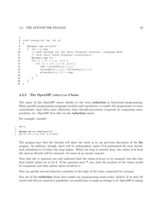 4.3. THE OPENMP FOR PRAGMA 83
5
6 void transp ( int ∗m, int n)
7 {
8 #pragma omp p a r a l l e l
9 { int i , j , tmp ;
10 // walk through a l l the above−diagonal elements , swapping them
11 // with t h e i r below−diagonal counterparts
12 #pragma omp f o r
13 f o r ( i = 0; i < n ; i++) {
14 f o r ( j = i +1; j < n ; j++) {
15 tmp = m[ onedim (n , i , j ) ] ;
16 m[ onedim (n , i , j ) ] = m[ onedim (n , j , i ) ] ;
17 m[ onedim (n , j , i ) ] = tmp ;
18 }
19 }
20 }
21 }
4.3.5 The OpenMP reduction Clause
The name of this OpenMP clause alludes to the term reduction in functional programming.
Many parallel programming languages include such operations, to enable the programmer to more
conveniently (and often more eﬃciently) have threads/processors cooperate in computing sums,
products, etc. OpenMP does this via the reduction clause.
For example, consider
1 int z;
2 ...
3 #pragma omp for reduction(+:z)
4 for (i = 0; i < n; i++) z += x[i];
The pragma says that the threads will share the work as in our previous discussion of the for
pragma. In addition, though, there will be independent copies of z maintained for each thread,
each initialized to 0 before the loop begins. When the loop is entirely done, the values of z from
the various threads will be summed, of course in an atomic manner.
Note that the + operator not only indicates that the values of z are to be summed, but also that
their initial values are to be 0. If the operator were *, say, then the product of the values would
be computed, and their initial values would be 1.
One can specify several reduction variables to the right of the colon, separated by commas.
Our use of the reduction clause here makes our programming much easier. Indeed, if we had old
serial code that we wanted to parallelize, we would have to make no change to it! OpenMP is taking
 