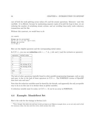 84 CHAPTER 4. INTRODUCTION TO OPENMP
care of both the work splitting across values of i, and the atomic operations. Moreover—note this
carefully—it is eﬃcient, because by maintaining separate copies of z until the loop is done, we are
reducing the number of serializing atomic actions, and are avoiding time-costly cache coherency
transactions and the like.
Without this construct, we would have to do
int z,myz=0;
...
#pragma omp for private(myz)
for (i = 0; i < n; i++) myz += x[i];
#pragma omp critical
{ z += myz; }
Here are the eligible operators and the corresponding initial values:
In C/C++, you can use reduction with +, -, *, &, |, && and || (and the exclusive-or operator).
operator initial value
+ 0
- 0
* 1
& bit string of 1s
| bit string of 0s
^ 0
&& 1
|| 0
The lack of other operations typically found in other parallel programming languages, such as min
and max, is due to the lack of these operators in C/C++. The FORTRAN version of OpenMP
does have min and max.3
Note that the reduction variables must be shared by the threads, and apparently the only acceptable
way to do so in this case is to declare them as global variables.
A reduction variable must be scalar, in C/C++. It can be an array in FORTRAN.
4.4 Example: Mandelbrot Set
Here’s the code for the timings in Section 2.4.5:
3
Note, though, that plain min and max would not help in our Dijkstra example above, as we not only need to ﬁnd
the minimum value, but also need the vertex which attains that value.
 