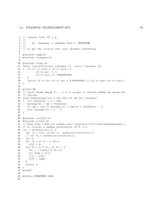 4.4. EXAMPLE: MANDELBROT SET 85
1 // compile with −D, e . g .
2 //
3 // gcc −fopenmp −o manddyn Gove . c −DDYNAMIC
4 //
5 // to get the version that uses dynamic scheduling
6
7 #include <omp. h>
8 #include <complex . h>
9
10 #include <time . h>
11 f l o a t t i m e d i f f ( s t r u c t timespec t1 , s t r u c t timespec t2 )
12 { i f ( t1 . tv nsec > t2 . tv nsec ) {
13 t2 . t v s e c −= 1;
14 t2 . tv nsec += 1000000000;
15 }
16 return t2 . tv sec −t1 . t v s e c + 0.000000001 ∗ ( t2 . tv nsec −t1 . tv nsec ) ;
17 }
18
19 #i f d e f RC
20 // f i n d s chunk among 0 , . . . , n−1 to assign to thread number me among nth
21 // threads
22 void findmyrange ( int n , int nth , int me, int ∗myrange )
23 { int chunksize = n / nth ;
24 myrange [ 0 ] = me ∗ chunksize ;
25 i f (me < nth −1) myrange [ 1 ] = (me+1) ∗ chunksize − 1;
26 e l s e myrange [ 1 ] = n − 1;
27 }
28
29 #include <s t d l i b . h>
30 #include <s t d i o . h>
31 // from http ://www. c i s . temple . edu/˜ ingargio / c i s 7 1 /code/randompermute . c
32 // I t returns a random permutation of 0 . . n−1
33 int ∗ rpermute ( int n) {
34 int ∗a = ( int ∗)( int ∗) malloc (n∗ s i z e o f ( int ) ) ;
35 // int ∗a = malloc (n∗ s i z e o f ( int ) ) ;
36 int k ;
37 f o r (k = 0; k < n ; k++)
38 a [ k ] = k ;
39 f o r (k = n−1; k > 0; k−−) {
40 int j = rand () % (k+1);
41 int temp = a [ j ] ;
42 a [ j ] = a [ k ] ;
43 a [ k ] = temp ;
44 }
45 return a ;
46 }
47 #endif
48
49 #define MAXITERS 1000
50
 