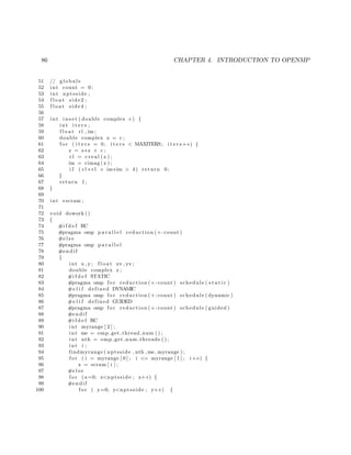 86 CHAPTER 4. INTRODUCTION TO OPENMP
51 // g l o b a l s
52 int count = 0;
53 int nptsside ;
54 f l o a t side2 ;
55 f l o a t side4 ;
56
57 int i n s e t ( double complex c ) {
58 int i t e r s ;
59 f l o a t rl , im ;
60 double complex z = c ;
61 f o r ( i t e r s = 0; i t e r s < MAXITERS; i t e r s ++) {
62 z = z∗z + c ;
63 r l = c r e a l ( z ) ;
64 im = cimag ( z ) ;
65 i f ( r l ∗ r l + im∗im > 4) return 0;
66 }
67 return 1;
68 }
69
70 int ∗scram ;
71
72 void dowork ()
73 {
74 #i f d e f RC
75 #pragma omp p a r a l l e l reduction (+: count )
76 #e l s e
77 #pragma omp p a r a l l e l
78 #endif
79 {
80 int x , y ; f l o a t xv , yv ;
81 double complex z ;
82 #i f d e f STATIC
83 #pragma omp f o r reduction (+: count ) schedule ( s t a t i c )
84 #e l i f defined DYNAMIC
85 #pragma omp f o r reduction (+: count ) schedule ( dynamic )
86 #e l i f defined GUIDED
87 #pragma omp f o r reduction (+: count ) schedule ( guided )
88 #endif
89 #i f d e f RC
90 int myrange [ 2 ] ;
91 int me = omp get thread num ( ) ;
92 int nth = omp get num threads ( ) ;
93 int i ;
94 findmyrange ( nptsside , nth ,me, myrange ) ;
95 f o r ( i = myrange [ 0 ] ; i <= myrange [ 1 ] ; i++) {
96 x = scram [ i ] ;
97 #e l s e
98 f o r (x=0; x<nptsside ; x++) {
99 #endif
100 f o r ( y=0; y<nptsside ; y++) {
 