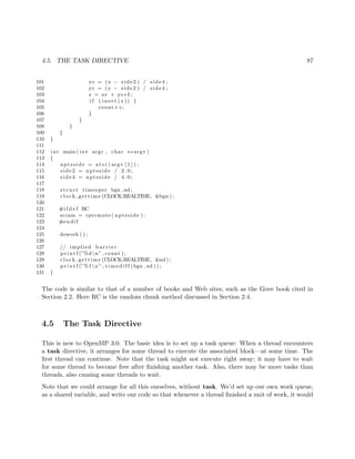 4.5. THE TASK DIRECTIVE 87
101 xv = (x − side2 ) / side4 ;
102 yv = (y − side2 ) / side4 ;
103 z = xv + yv∗ I ;
104 i f ( i n s e t ( z )) {
105 count++;
106 }
107 }
108 }
109 }
110 }
111
112 int main ( int argc , char ∗∗ argv )
113 {
114 nptsside = at o i ( argv [ 1 ] ) ;
115 side2 = nptsside / 2 . 0 ;
116 side4 = nptsside / 4 . 0 ;
117
118 s t r u c t timespec bgn , nd ;
119 clock gettime (CLOCK REALTIME, &bgn ) ;
120
121 #i f d e f RC
122 scram = rpermute ( nptsside ) ;
123 #endif
124
125 dowork ( ) ;
126
127 // implied b a r r i e r
128 p r i n t f (”%dn” , count ) ;
129 clock gettime (CLOCK REALTIME, &nd ) ;
130 p r i n t f (”% f n” , t i m e d i f f (bgn , nd ) ) ;
131 }
The code is similar to that of a number of books and Web sites, such as the Gove book cited in
Section 2.2. Here RC is the random chunk method discussed in Section 2.4.
4.5 The Task Directive
This is new to OpenMP 3.0. The basic idea is to set up a task queue: When a thread encounters
a task directive, it arranges for some thread to execute the associated block—at some time. The
ﬁrst thread can continue. Note that the task might not execute right away; it may have to wait
for some thread to become free after ﬁnishing another task. Also, there may be more tasks than
threads, also causing some threads to wait.
Note that we could arrange for all this ourselves, without task. We’d set up our own work queue,
as a shared variable, and write our code so that whenever a thread ﬁnished a unit of work, it would
 