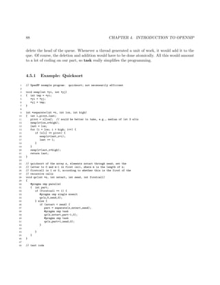 88 CHAPTER 4. INTRODUCTION TO OPENMP
delete the head of the queue. Whenever a thread generated a unit of work, it would add it to the
que. Of course, the deletion and addition would have to be done atomically. All this would amount
to a lot of coding on our part, so task really simpliﬁes the programming.
4.5.1 Example: Quicksort
1 // OpenMP example program: quicksort; not necessarily efficient
2
3 void swap(int *yi, int *yj)
4 { int tmp = *yi;
5 *yi = *yj;
6 *yj = tmp;
7 }
8
9 int *separate(int *x, int low, int high)
10 { int i,pivot,last;
11 pivot = x[low]; // would be better to take, e.g., median of 1st 3 elts
12 swap(x+low,x+high);
13 last = low;
14 for (i = low; i < high; i++) {
15 if (x[i] <= pivot) {
16 swap(x+last,x+i);
17 last += 1;
18 }
19 }
20 swap(x+last,x+high);
21 return last;
22 }
23
24 // quicksort of the array z, elements zstart through zend; set the
25 // latter to 0 and m-1 in first call, where m is the length of z;
26 // firstcall is 1 or 0, according to whether this is the first of the
27 // recursive calls
28 void qs(int *z, int zstart, int zend, int firstcall)
29 {
30 #pragma omp parallel
31 { int part;
32 if (firstcall == 1) {
33 #pragma omp single nowait
34 qs(z,0,zend,0);
35 } else {
36 if (zstart < zend) {
37 part = separate(z,zstart,zend);
38 #pragma omp task
39 qs(z,zstart,part-1,0);
40 #pragma omp task
41 qs(z,part+1,zend,0);
42 }
43
44 }
45 }
46 }
47
48 // test code
 