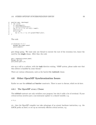 4.6. OTHER OPENMP SYNCHRONIZATION ISSUES 89
49 main(int argc, char**argv)
50 { int i,n,*w;
51 n = atoi(argv[1]);
52 w = malloc(n*sizeof(int));
53 for (i = 0; i < n; i++) w[i] = rand();
54 qs(w,0,n-1,1);
55 if (n < 25)
56 for (i = 0; i < n; i++) printf("%dn",w[i]);
57 }
The code
if (firstcall == 1) {
#pragma omp single nowait
qs(z,0,zend,0);
gets things going. We want only one thread to execute the root of the recursion tree, hence the
need for the single clause. After that, the code
part = separate(z,zstart,zend);
#pragma omp task
qs(z,zstart,part-1,0);
sets up a call to a subtree, with the task directive stating, “OMP system, please make sure that
this subtree is handled by some thread.”
There are various reﬁnements, such as the barrier-like taskwait clause.
4.6 Other OpenMP Synchronization Issues
Earlier we saw the critical and barrier constructs. There is more to discuss, which we do here.
4.6.1 The OpenMP atomic Clause
The critical construct not only serializes your program, but also it adds a lot of overhead. If your
critical section involves just a one-statement update to a shared variable, e.g.
x += y;
etc., then the OpenMP compiler can take advantage of an atomic hardware instruction, e.g. the
LOCK preﬁx on Intel, to set up an extremely eﬃcient critical section, e.g.
 