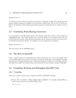 4.7. COMBINING WORK-SHARING CONSTRUCTS 91
#pragma omp flush (x)
The ﬂush operation is obviously architecture-dependent. OpenMP compilers will typically have the
proper machine instructions available for some common architectures. For the rest, it can force a
ﬂush at the hardware level by doing lock/unlock operations, though this may be costly in terms of
time.
4.7 Combining Work-Sharing Constructs
In our examples of the for pragma above, that pragma would come within a block headed by
a parallel pragma. The latter speciﬁes that a team of theads is to be created, with each one
executing the given block, while the former speciﬁes that the various iterations of the loop are to
be distributed among the threads. As a shortcut, we can combine the two pragmas:
#pragma omp parallel for
This also works with the sections pragma.
4.8 The Rest of OpenMP
There is much, much more to OpenMP than what we have seen here. To see the details, there
are many Web pages you can check, and there is also the excellent book, Using OpenMP: Portable
Shared Memory Parallel Programming, by Barbara Chapman, Gabriele Jost and Ruud Van Der
Pas, MIT Press, 2008. The book by Gove cited in Section 2.2 also includes coverage of OpenMP.
4.9 Compiling, Running and Debugging OpenMP Code
4.9.1 Compiling
There are a number of open source compilers available for OpenMP, including:
• Omni: This is available at (http://phase.hpcc.jp/Omni/). To compile an OpenMP pro-
gram in x.c and create an executable ﬁle x, run
omcc -g -o x x.c
 