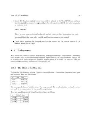 4.10. PERFORMANCE 93
• Omni: The function main() in your executable is actually in the OpenMP library, and your
function main() is renamed ompc main(). So, when you enter GDB, ﬁrst set a breakpoint
at your own code:
(gdb) b _ompc_main
Then run your program to this breakpoint, and set whatever other breakpoints you want.
You should ﬁnd that your other variable and function names are unchanged.
• Ompi: Older versions also changed your function names, but the current version (1.2.0)
doesn’t. Works ﬁne in GDB.
4.10 Performance
As is usually the case with parallel programming, merely parallelizing a program won’t necessarily
make it faster, even on shared-memory hardware. Operations such as critical sections, barriers and
so on serialize an otherwise-parallel program, sapping much of its speed. In addition, there are
issues of cache coherency transactions, false sharing etc.
4.10.1 The Eﬀect of Problem Size
To illustrate this, I ran our original Dijkstra example (Section 4.2 on various graph sizes, on a quad
core machine. Here are the timings:
nv nth time
1000 1 0.005472
1000 2 0.011143
1000 4 0.029574
The more parallelism we had, the slower the program ran! The synchronization overhead was just
too much to be compensated by the parallel computation.
However, parallelization did bring beneﬁts on larger problems:
nv nth time
25000 1 2.861814
25000 2 1.710665
25000 4 1.453052
 