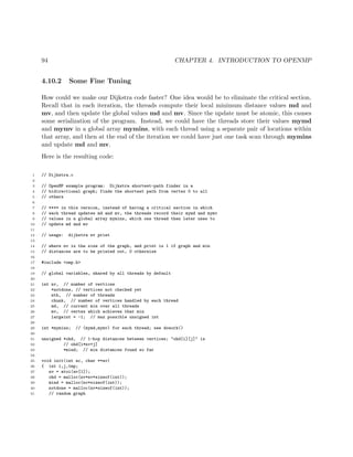 94 CHAPTER 4. INTRODUCTION TO OPENMP
4.10.2 Some Fine Tuning
How could we make our Dijkstra code faster? One idea would be to eliminate the critical section.
Recall that in each iteration, the threads compute their local minimum distance values md and
mv, and then update the global values md and mv. Since the update must be atomic, this causes
some serialization of the program. Instead, we could have the threads store their values mymd
and mymv in a global array mymins, with each thread using a separate pair of locations within
that array, and then at the end of the iteration we could have just one task scan through mymins
and update md and mv.
Here is the resulting code:
1 // Dijkstra.c
2
3 // OpenMP example program: Dijkstra shortest-path finder in a
4 // bidirectional graph; finds the shortest path from vertex 0 to all
5 // others
6
7 // **** in this version, instead of having a critical section in which
8 // each thread updates md and mv, the threads record their mymd and mymv
9 // values in a global array mymins, which one thread then later uses to
10 // update md and mv
11
12 // usage: dijkstra nv print
13
14 // where nv is the size of the graph, and print is 1 if graph and min
15 // distances are to be printed out, 0 otherwise
16
17 #include <omp.h>
18
19 // global variables, shared by all threads by default
20
21 int nv, // number of vertices
22 *notdone, // vertices not checked yet
23 nth, // number of threads
24 chunk, // number of vertices handled by each thread
25 md, // current min over all threads
26 mv, // vertex which achieves that min
27 largeint = -1; // max possible unsigned int
28
29 int *mymins; // (mymd,mymv) for each thread; see dowork()
30
31 unsigned *ohd, // 1-hop distances between vertices; "ohd[i][j]" is
32 // ohd[i*nv+j]
33 *mind; // min distances found so far
34
35 void init(int ac, char **av)
36 { int i,j,tmp;
37 nv = atoi(av[1]);
38 ohd = malloc(nv*nv*sizeof(int));
39 mind = malloc(nv*sizeof(int));
40 notdone = malloc(nv*sizeof(int));
41 // random graph
 
