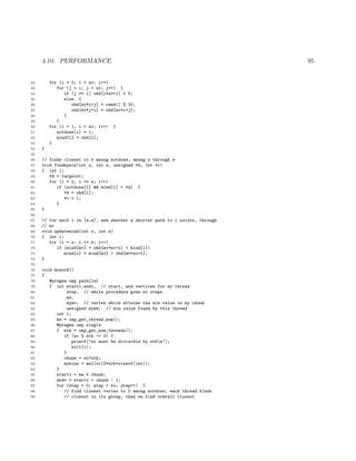 4.10. PERFORMANCE 95
42 for (i = 0; i < nv; i++)
43 for (j = i; j < nv; j++) {
44 if (j == i) ohd[i*nv+i] = 0;
45 else {
46 ohd[nv*i+j] = rand() % 20;
47 ohd[nv*j+i] = ohd[nv*i+j];
48 }
49 }
50 for (i = 1; i < nv; i++) {
51 notdone[i] = 1;
52 mind[i] = ohd[i];
53 }
54 }
55
56 // finds closest to 0 among notdone, among s through e
57 void findmymin(int s, int e, unsigned *d, int *v)
58 { int i;
59 *d = largeint;
60 for (i = s; i <= e; i++)
61 if (notdone[i] && mind[i] < *d) {
62 *d = ohd[i];
63 *v = i;
64 }
65 }
66
67 // for each i in [s,e], ask whether a shorter path to i exists, through
68 // mv
69 void updatemind(int s, int e)
70 { int i;
71 for (i = s; i <= e; i++)
72 if (mind[mv] + ohd[mv*nv+i] < mind[i])
73 mind[i] = mind[mv] + ohd[mv*nv+i];
74 }
75
76 void dowork()
77 {
78 #pragma omp parallel
79 { int startv,endv, // start, end vertices for my thread
80 step, // whole procedure goes nv steps
81 me,
82 mymv; // vertex which attains the min value in my chunk
83 unsigned mymd; // min value found by this thread
84 int i;
85 me = omp_get_thread_num();
86 #pragma omp single
87 { nth = omp_get_num_threads();
88 if (nv % nth != 0) {
89 printf("nv must be divisible by nthn");
90 exit(1);
91 }
92 chunk = nv/nth;
93 mymins = malloc(2*nth*sizeof(int));
94 }
95 startv = me * chunk;
96 endv = startv + chunk - 1;
97 for (step = 0; step < nv; step++) {
98 // find closest vertex to 0 among notdone; each thread finds
99 // closest in its group, then we find overall closest
 