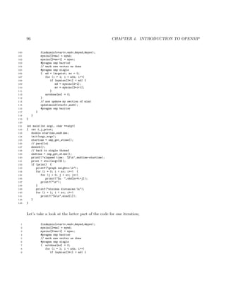 96 CHAPTER 4. INTRODUCTION TO OPENMP
100 findmymin(startv,endv,&mymd,&mymv);
101 mymins[2*me] = mymd;
102 mymins[2*me+1] = mymv;
103 #pragma omp barrier
104 // mark new vertex as done
105 #pragma omp single
106 { md = largeint; mv = 0;
107 for (i = 1; i < nth; i++)
108 if (mymins[2*i] < md) {
109 md = mymins[2*i];
110 mv = mymins[2*i+1];
111 }
112 notdone[mv] = 0;
113 }
114 // now update my section of mind
115 updatemind(startv,endv);
116 #pragma omp barrier
117 }
118 }
119 }
120
121 int main(int argc, char **argv)
122 { int i,j,print;
123 double startime,endtime;
124 init(argc,argv);
125 startime = omp_get_wtime();
126 // parallel
127 dowork();
128 // back to single thread
129 endtime = omp_get_wtime();
130 printf("elapsed time: %fn",endtime-startime);
131 print = atoi(argv[2]);
132 if (print) {
133 printf("graph weights:n");
134 for (i = 0; i < nv; i++) {
135 for (j = 0; j < nv; j++)
136 printf("%u ",ohd[nv*i+j]);
137 printf("n");
138 }
139 printf("minimum distances:n");
140 for (i = 1; i < nv; i++)
141 printf("%un",mind[i]);
142 }
143 }
Let’s take a look at the latter part of the code for one iteration;
1 findmymin(startv,endv,&mymd,&mymv);
2 mymins[2*me] = mymd;
3 mymins[2*me+1] = mymv;
4 #pragma omp barrier
5 // mark new vertex as done
6 #pragma omp single
7 { notdone[mv] = 0;
8 for (i = 1; i < nth; i++)
9 if (mymins[2*i] < md) {
 