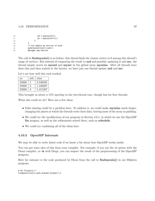 4.10. PERFORMANCE 97
10 md = mymins[2*i];
11 mv = mymins[2*i+1];
12 }
13 }
14 // now update my section of mind
15 updatemind(startv,endv);
16 #pragma omp barrier
The call to ﬁndmymin() is as before; this thread ﬁnds the closest vertex to 0 among this thread’s
range of vertices. But instead of comparing the result to md and possibly updating it and mv, the
thread simply stores its mymd and mymv in the global array mymins. After all threads have
done this and then waited at the barrier, we have just one thread update md and mv.
Let’s see how well this tack worked:
nv nth time
25000 1 2.546335
25000 2 1.449387
25000 4 1.411387
This brought us about a 15% speedup in the two-thread case, though less for four threads.
What else could we do? Here are a few ideas:
• False sharing could be a problem here. To address it, we could make mymins much longer,
changing the places at which the threads write their data, leaving most of the array as padding.
• We could try the modiﬁcation of our program in Section 4.3.1, in which we use the OpenMP
for pragma, as well as the reﬁnements stated there, such as schedule.
• We could try combining all of the ideas here.
4.10.3 OpenMP Internals
We may be able to write faster code if we know a bit about how OpenMP works inside.
You can get some idea of this from your compiler. For example, if you use the -t option with the
Omni compiler, or -k with Ompi, you can inspect the result of the preprocessing of the OpenMP
pragmas.
Here for instance is the code produced by Omni from the call to ﬁndmymin() in our Dijkstra
program:
# 93 "Dijkstra.c"
findmymin(startv,endv,&(mymd),&(mymv));{
 