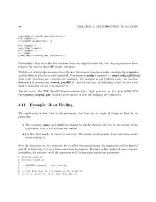 98 CHAPTER 4. INTRODUCTION TO OPENMP
_ompc_enter_critical(&__ompc_lock_critical);
# 96 "Dijkstra.c"
if((mymd)<(((unsigned )(md)))){
# 97 "Dijkstra.c"
(md)=(((int )(mymd)));
# 97 "Dijkstra.c"
(mv)=(mymv);
}_ompc_exit_critical(&__ompc_lock_critical);
Fortunately Omni saves the line numbers from our original source ﬁle, but the pragmas have been
replaced by calls to OpenMP library functions.
With Ompi, while preprocessing of your ﬁle x.c, the compiler produces an intermediate ﬁle x ompi.c,
and the latter is what is actually compiled. Your function main is renamed to ompi originalMain().
Your other functions and variables are renamed. For example in our Dijkstra code, the function
dowork() is renamed to dowork parallel 0. And by the way, all indenting is lost! So it’s a bit
hard to read, but can be very instructive.
The document, The GNU OpenMP Implementation, http://pl.postech.ac.kr/~gla/cs700-07f/
ref/openMp/libgomp.pdf, includes good outline of how the pragmas are translated.
4.11 Example: Root Finding
The application is described in the comments, but here are a couple of things to look for in
particular:
• The variables curra and currb are shared by all the threads, but due to the nature of the
application, no critical sections are needed.
• On the other hand, the barrier is essential. The reader should ponder what calamities would
occur without it.
Note the disclaimer in the comments, to the eﬀect that parallelizing this application will be fruitful
only if the functioin f() is very time-consuming to evaluate. It might be the output of some complex
simulation, for instance, with the argument to f() being some simulation parameter.
1 #include <omp. h>
2 #include <math . h>
3
4 // OpenMP example : root f in di ng
5
6 // the function f () i s known to be negative
7 // at a , p o s i t i v e at b , and thus has at
 