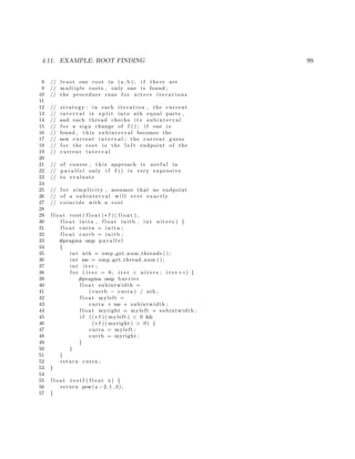 4.11. EXAMPLE: ROOT FINDING 99
8 // l e a s t one root in (a , b ) ; i f there are
9 // multiple roots , only one i s found ;
10 // the procedure runs f o r n i t e r s i t e r a t i o n s
11
12 // strategy : in each i t e r a t i o n , the current
13 // i n t e r v a l i s s p l i t into nth equal parts ,
14 // and each thread checks i t s subinterval
15 // f o r a sign change of f ( ) ; i f one i s
16 // found , t h i s subinterval becomes the
17 // new current i n t e r v a l ; the current guess
18 // f o r the root i s the l e f t endpoint of the
19 // current i n t e r v a l
20
21 // of course , t h i s approach i s u s e f u l in
22 // p a r a l l e l only i f f () i s very expensive
23 // to evaluate
24
25 // f o r simplicity , assumes that no endpoint
26 // of a subinterval w i l l ever exactly
27 // coincide with a root
28
29 f l o a t root ( f l o a t (∗ f )( f l o a t ) ,
30 f l o a t inita , f l o a t initb , int n i t e r s ) {
31 f l o a t curra = i n i t a ;
32 f l o a t currb = i n i t b ;
33 #pragma omp p a r a l l e l
34 {
35 int nth = omp get num threads ( ) ;
36 int me = omp get thread num ( ) ;
37 int i t e r ;
38 f o r ( i t e r = 0; i t e r < n i t e r s ; i t e r++) {
39 #pragma omp b a r r i e r
40 f l o a t subintwidth =
41 ( currb − curra ) / nth ;
42 f l o a t myleft =
43 curra + me ∗ subintwidth ;
44 f l o a t myright = myleft + subintwidth ;
45 i f ((∗ f )( myleft ) < 0 &&
46 (∗ f )( myright ) > 0) {
47 curra = myleft ;
48 currb = myright ;
49 }
50 }
51 }
52 return curra ;
53 }
54
55 f l o a t t e s t f ( f l o a t x) {
56 return pow(x −2.1 ,3);
57 }
 