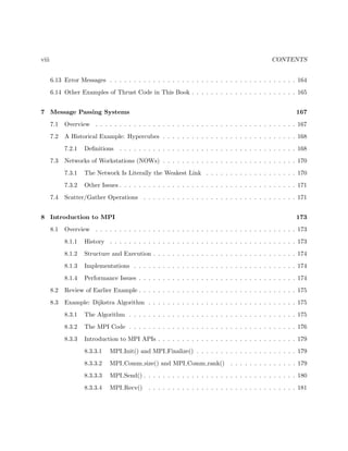 viii CONTENTS
6.13 Error Messages . . . . . . . . . . . . . . . . . . . . . . . . . . . . . . . . . . . . . . . 164
6.14 Other Examples of Thrust Code in This Book . . . . . . . . . . . . . . . . . . . . . . 165
7 Message Passing Systems 167
7.1 Overview . . . . . . . . . . . . . . . . . . . . . . . . . . . . . . . . . . . . . . . . . . 167
7.2 A Historical Example: Hypercubes . . . . . . . . . . . . . . . . . . . . . . . . . . . . 168
7.2.1 Deﬁnitions . . . . . . . . . . . . . . . . . . . . . . . . . . . . . . . . . . . . . 168
7.3 Networks of Workstations (NOWs) . . . . . . . . . . . . . . . . . . . . . . . . . . . . 170
7.3.1 The Network Is Literally the Weakest Link . . . . . . . . . . . . . . . . . . . 170
7.3.2 Other Issues . . . . . . . . . . . . . . . . . . . . . . . . . . . . . . . . . . . . . 171
7.4 Scatter/Gather Operations . . . . . . . . . . . . . . . . . . . . . . . . . . . . . . . . 171
8 Introduction to MPI 173
8.1 Overview . . . . . . . . . . . . . . . . . . . . . . . . . . . . . . . . . . . . . . . . . . 173
8.1.1 History . . . . . . . . . . . . . . . . . . . . . . . . . . . . . . . . . . . . . . . 173
8.1.2 Structure and Execution . . . . . . . . . . . . . . . . . . . . . . . . . . . . . . 174
8.1.3 Implementations . . . . . . . . . . . . . . . . . . . . . . . . . . . . . . . . . . 174
8.1.4 Performance Issues . . . . . . . . . . . . . . . . . . . . . . . . . . . . . . . . . 174
8.2 Review of Earlier Example . . . . . . . . . . . . . . . . . . . . . . . . . . . . . . . . . 175
8.3 Example: Dijkstra Algorithm . . . . . . . . . . . . . . . . . . . . . . . . . . . . . . . 175
8.3.1 The Algorithm . . . . . . . . . . . . . . . . . . . . . . . . . . . . . . . . . . . 175
8.3.2 The MPI Code . . . . . . . . . . . . . . . . . . . . . . . . . . . . . . . . . . . 176
8.3.3 Introduction to MPI APIs . . . . . . . . . . . . . . . . . . . . . . . . . . . . . 179
8.3.3.1 MPI Init() and MPI Finalize() . . . . . . . . . . . . . . . . . . . . . 179
8.3.3.2 MPI Comm size() and MPI Comm rank() . . . . . . . . . . . . . . 179
8.3.3.3 MPI Send() . . . . . . . . . . . . . . . . . . . . . . . . . . . . . . . . 180
8.3.3.4 MPI Recv() . . . . . . . . . . . . . . . . . . . . . . . . . . . . . . . 181
 