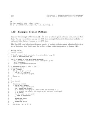 100 CHAPTER 4. INTRODUCTION TO OPENMP
58
59 int main ( int argc , char ∗∗ argv )
60 { p r i n t f (”% f n” , root ( t e s t f , −4.1 ,4.1 ,1000)); }
4.12 Example: Mutual Outlinks
Consider the example of Section 2.4.3. We have a network graph of some kind, such as Web
links. For any two vertices, say any two Web sites, we might be interested in mutual outlinks, i.e.
outbound links that are common to two Web sites.
The OpenMP code below ﬁnds the mean number of mutual outlinks, among all pairs of sites in a
set of Web sites. Note that it uses the method for load balancing presented in Section 2.4.3.
1 #include <omp.h>
2 #include <stdio.h>
3
4 // OpenMP example: finds mean number of mutual outlinks, among all
5 // pairs of Web sites in our set
6
7 int n, // number of sites (will assume n is even)
8 nth, // number of threads (will assume n/2 divisible by nth)
9 *m, // link matrix
10 tot = 0; // grand total of matches
11
12 // processes row pairs (i,i+1), (i,i+2), ...
13 int procpairs(int i)
14 { int j,k,sum=0;
15 for (j = i+1; j < n; j++) {
16 for (k = 0; k < n; k++)
17 sum += m[n*i+k] * m[n*j+k];
18 }
19 return sum;
20 }
21
22 float dowork()
23 {
24 #pragma omp parallel
25 { int pn1,pn2,i,mysum=0;
26 int me = omp_get_thread_num();
27 nth = omp_get_num_threads();
28 // in checking all (i,j) pairs, partition the work according to i;
29 // to get good load balance, this thread me will handle all i that equal
30 // me mod nth
31 for (i = me; i < n; i += nth) {
32 mysum += procpairs(i);
33 }
34 #pragma omp atomic
35 tot += mysum;
36 #pragma omp barrier
37 }
38 int divisor = n * (n-1) / 2;
 