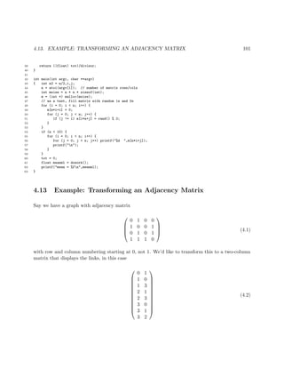 4.13. EXAMPLE: TRANSFORMING AN ADJACENCY MATRIX 101
39 return ((float) tot)/divisor;
40 }
41
42 int main(int argc, char **argv)
43 { int n2 = n/2,i,j;
44 n = atoi(argv[1]); // number of matrix rows/cols
45 int msize = n * n * sizeof(int);
46 m = (int *) malloc(msize);
47 // as a test, fill matrix with random 1s and 0s
48 for (i = 0; i < n; i++) {
49 m[n*i+i] = 0;
50 for (j = 0; j < n; j++) {
51 if (j != i) m[i*n+j] = rand() % 2;
52 }
53 }
54 if (n < 10) {
55 for (i = 0; i < n; i++) {
56 for (j = 0; j < n; j++) printf("%d ",m[n*i+j]);
57 printf("n");
58 }
59 }
60 tot = 0;
61 float meanml = dowork();
62 printf("mean = %fn",meanml);
63 }
4.13 Example: Transforming an Adjacency Matrix
Say we have a graph with adjacency matrix




0 1 0 0
1 0 0 1
0 1 0 1
1 1 1 0



 (4.1)
with row and column numbering starting at 0, not 1. We’d like to transform this to a two-column
matrix that displays the links, in this case












0 1
1 0
1 3
2 1
2 3
3 0
3 1
3 2












(4.2)
 