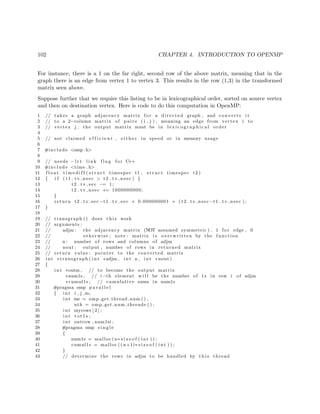 102 CHAPTER 4. INTRODUCTION TO OPENMP
For instance, there is a 1 on the far right, second row of the above matrix, meaning that in the
graph there is an edge from vertex 1 to vertex 3. This results in the row (1,3) in the transformed
matrix seen above.
Suppose further that we require this listing to be in lexicographical order, sorted on source vertex
and then on destination vertex. Here is code to do this computation in OpenMP:
1 // takes a graph adjacency matrix f o r a directed graph , and converts i t
2 // to a 2−column matrix of p a i r s ( i , j ) , meaning an edge from vertex i to
3 // vertex j ; the output matrix must be in l e x i c o g r a p h i c a l order
4
5 // not claimed e f f i c i e n t , e i t h e r in speed or in memory usage
6
7 #include <omp. h>
8
9 // needs −l r t l i n k f l a g f o r C++
10 #include <time . h>
11 f l o a t t i m e d i f f ( s t r u c t timespec t1 , s t r u c t timespec t2 )
12 { i f ( t1 . tv nsec > t2 . tv nsec ) {
13 t2 . t v s e c −= 1;
14 t2 . tv nsec += 1000000000;
15 }
16 return t2 . tv sec −t1 . t v s e c + 0.000000001 ∗ ( t2 . tv nsec −t1 . tv nsec ) ;
17 }
18
19 // transgraph () does t h i s work
20 // arguments :
21 // adjm : the adjacency matrix (NOT assumed symmetric ) , 1 f o r edge , 0
22 // otherwise ; note : matrix i s overwritten by the function
23 // n : number of rows and columns of adjm
24 // nout : output , number of rows in returned matrix
25 // return value : pointer to the converted matrix
26 int ∗ transgraph ( int ∗adjm , int n , int ∗nout )
27 {
28 int ∗outm , // to become the output matrix
29 ∗num1s , // i−th element w i l l be the number of 1 s in row i of adjm
30 ∗cumul1s ; // cumulative sums in num1s
31 #pragma omp p a r a l l e l
32 { int i , j ,m;
33 int me = omp get thread num ( ) ,
34 nth = omp get num threads ( ) ;
35 int myrows [ 2 ] ;
36 int tot1s ;
37 int outrow , num1si ;
38 #pragma omp s i n g l e
39 {
40 num1s = malloc (n∗ s i z e o f ( int ) ) ;
41 cumul1s = malloc (( n+1)∗ s i z e o f ( int ) ) ;
42 }
43 // determine the rows in adjm to be handled by t h i s thread
 