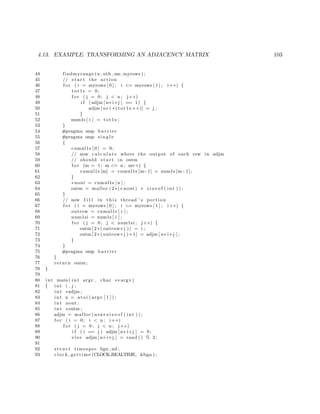4.13. EXAMPLE: TRANSFORMING AN ADJACENCY MATRIX 103
44 findmyrange (n , nth ,me, myrows ) ;
45 // s t a r t the action
46 f o r ( i = myrows [ 0 ] ; i <= myrows [ 1 ] ; i++) {
47 tot1s = 0;
48 f o r ( j = 0; j < n ; j++)
49 i f ( adjm [ n∗ i+j ] == 1) {
50 adjm [ n∗ i +( tot1s ++)] = j ;
51 }
52 num1s [ i ] = tot1s ;
53 }
54 #pragma omp b a r r i e r
55 #pragma omp s i n g l e
56 {
57 cumul1s [ 0 ] = 0;
58 // now c a l c u l a t e where the output of each row in adjm
59 // should s t a r t in outm
60 f o r (m = 1; m <= n ; m++) {
61 cumul1s [m] = cumul1s [m−1] + num1s [m−1];
62 }
63 ∗nout = cumul1s [ n ] ;
64 outm = malloc (2∗(∗ nout ) ∗ s i z e o f ( int ) ) ;
65 }
66 // now f i l l in t h i s thread ’ s portion
67 f o r ( i = myrows [ 0 ] ; i <= myrows [ 1 ] ; i++) {
68 outrow = cumul1s [ i ] ;
69 num1si = num1s [ i ] ;
70 f o r ( j = 0; j < num1si ; j++) {
71 outm [ 2 ∗ ( outrow+j ) ] = i ;
72 outm [ 2 ∗ ( outrow+j )+1] = adjm [ n∗ i+j ] ;
73 }
74 }
75 #pragma omp b a r r i e r
76 }
77 return outm ;
78 }
79
80 int main ( int argc , char ∗∗ argv )
81 { int i , j ;
82 int ∗adjm ;
83 int n = at o i ( argv [ 1 ] ) ;
84 int nout ;
85 int ∗outm ;
86 adjm = malloc (n∗n∗ s i z e o f ( int ) ) ;
87 f o r ( i = 0; i < n ; i++)
88 f o r ( j = 0; j < n ; j++)
89 i f ( i == j ) adjm [ n∗ i+j ] = 0;
90 e l s e adjm [ n∗ i+j ] = rand () % 2;
91
92 s t r u c t timespec bgn , nd ;
93 clock gettime (CLOCK REALTIME, &bgn ) ;
 