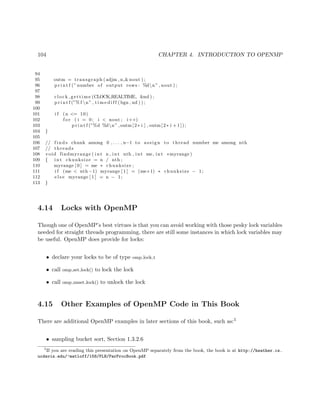 104 CHAPTER 4. INTRODUCTION TO OPENMP
94
95 outm = transgraph (adjm , n,&nout ) ;
96 p r i n t f (”number of output rows : %dn” , nout ) ;
97
98 clock gettime (CLOCK REALTIME, &nd ) ;
99 p r i n t f (”% f n” , t i m e d i f f (bgn , nd ) ) ;
100
101 i f (n <= 10)
102 f o r ( i = 0; i < nout ; i++)
103 p r i n t f (”%d %dn” ,outm [2∗ i ] , outm [2∗ i +1]);
104 }
105
106 // f i n d s chunk among 0 , . . . , n−1 to assign to thread number me among nth
107 // threads
108 void findmyrange ( int n , int nth , int me, int ∗myrange )
109 { int chunksize = n / nth ;
110 myrange [ 0 ] = me ∗ chunksize ;
111 i f (me < nth −1) myrange [ 1 ] = (me+1) ∗ chunksize − 1;
112 e l s e myrange [ 1 ] = n − 1;
113 }
4.14 Locks with OpenMP
Though one of OpenMP’s best virtues is that you can avoid working with those pesky lock variables
needed for straight threads programming, there are still some instances in which lock variables may
be useful. OpenMP does provide for locks:
• declare your locks to be of type omp lock t
• call omp set lock() to lock the lock
• call omp unset lock() to unlock the lock
4.15 Other Examples of OpenMP Code in This Book
There are additional OpenMP examples in later sections of this book, such as:5
• sampling bucket sort, Section 1.3.2.6
5
If you are reading this presentation on OpenMP separately from the book, the book is at http://heather.cs.
ucdavis.edu/~matloff/158/PLN/ParProcBook.pdf
 