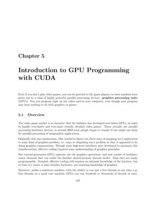 Chapter 5
Introduction to GPU Programming
with CUDA
Even if you don’t play video games, you can be grateful to the game players, as their numbers have
given rise to a class of highly powerful parallel processing devices—graphics processing units
(GPUs). Yes, you program right on the video card in your computer, even though your program
may have nothing to do with graphics or games.
5.1 Overview
The video game market is so lucrative that the industry has developed ever-faster GPUs, in order
to handle ever-faster and ever-more visually detailed video games. These actually are parallel
processing hardware devices, so around 2003 some people began to wonder if one might use them
for parallel processing of nongraphics applications.
Originally this was cumbersome. One needed to ﬁgure out clever ways of mapping one’s application
to some kind of graphics problem, i.e. ways to disguising one’s problem so that it appeared to be
doing graphics computations. Though some high-level interfaces were developed to automate this
transformation, eﬀective coding required some understanding of graphics principles.
But current-generation GPUs separate out the graphics operations, and now consist of multipro-
cessor elements that run under the familiar shared-memory threads model. Thus they are easily
programmable. Granted, eﬀective coding still requires an intimate knowledge of the hardwre, but
at least it’s (more or less) familiar hardware, not requiring knowledge of graphics.
Moreover, unlike a multicore machine, with the ability to run just a few threads at one time, e.g.
four threads on a quad core machine, GPUs can run hundreds or thousands of threads at once.
107
 