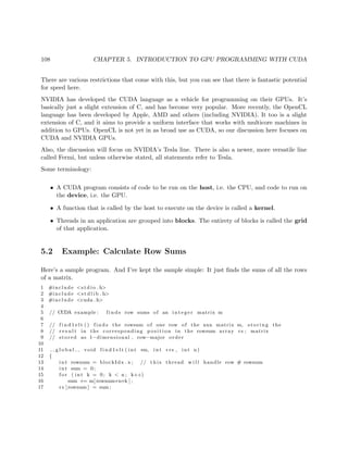 108 CHAPTER 5. INTRODUCTION TO GPU PROGRAMMING WITH CUDA
There are various restrictions that come with this, but you can see that there is fantastic potential
for speed here.
NVIDIA has developed the CUDA language as a vehicle for programming on their GPUs. It’s
basically just a slight extension of C, and has become very popular. More recently, the OpenCL
language has been developed by Apple, AMD and others (including NVIDIA). It too is a slight
extension of C, and it aims to provide a uniform interface that works with multicore machines in
addition to GPUs. OpenCL is not yet in as broad use as CUDA, so our discussion here focuses on
CUDA and NVIDIA GPUs.
Also, the discussion will focus on NVIDIA’s Tesla line. There is also a newer, more versatile line
called Fermi, but unless otherwise stated, all statements refer to Tesla.
Some terminology:
• A CUDA program consists of code to be run on the host, i.e. the CPU, and code to run on
the device, i.e. the GPU.
• A function that is called by the host to execute on the device is called a kernel.
• Threads in an application are grouped into blocks. The entirety of blocks is called the grid
of that application.
5.2 Example: Calculate Row Sums
Here’s a sample program. And I’ve kept the sample simple: It just ﬁnds the sums of all the rows
of a matrix.
1 #include <s t d i o . h>
2 #include <s t d l i b . h>
3 #include <cuda . h>
4
5 // CUDA example : f i n d s row sums of an i n t e g e r matrix m
6
7 // f i n d 1 e l t () f i n d s the rowsum of one row of the nxn matrix m, s t o r i n g the
8 // r e s u l t in the corresponding p o s i t i o n in the rowsum array rs ; matrix
9 // stored as 1−dimensional , row−major order
10
11 g l o b a l void f i n d 1 e l t ( int ∗m, int ∗ rs , int n)
12 {
13 int rownum = blockIdx . x ; // t h i s thread w i l l handle row # rownum
14 int sum = 0;
15 f o r ( int k = 0; k < n ; k++)
16 sum += m[ rownum∗n+k ] ;
17 rs [ rownum ] = sum ;
 