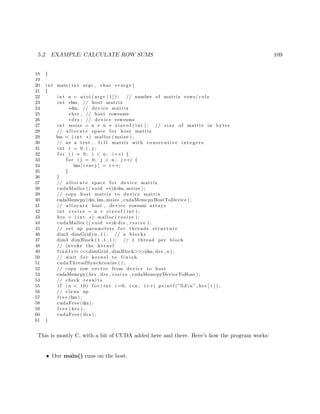 5.2. EXAMPLE: CALCULATE ROW SUMS 109
18 }
19
20 int main ( int argc , char ∗∗ argv )
21 {
22 int n = a t oi ( argv [ 1 ] ) ; // number of matrix rows/ c o l s
23 int ∗hm, // host matrix
24 ∗dm, // device matrix
25 ∗hrs , // host rowsums
26 ∗ drs ; // device rowsums
27 int msize = n ∗ n ∗ s i z e o f ( int ) ; // s i z e of matrix in bytes
28 // a l l o c a t e space f o r host matrix
29 hm = ( int ∗) malloc ( msize ) ;
30 // as a test , f i l l matrix with consecutive i n t e g e r s
31 int t = 0 , i , j ;
32 f o r ( i = 0; i < n ; i++) {
33 f o r ( j = 0; j < n ; j++) {
34 hm[ i ∗n+j ] = t++;
35 }
36 }
37 // a l l o c a t e space f o r device matrix
38 cudaMalloc (( void ∗∗)&dm, msize ) ;
39 // copy host matrix to device matrix
40 cudaMemcpy(dm,hm, msize , cudaMemcpyHostToDevice ) ;
41 // a l l o c a t e host , device rowsum arrays
42 int r s s i z e = n ∗ s i z e o f ( int ) ;
43 hrs = ( int ∗) malloc ( r s s i z e ) ;
44 cudaMalloc (( void ∗∗)&drs , r s s i z e ) ;
45 // set up parameters f o r threads structure
46 dim3 dimGrid (n , 1 ) ; // n blocks
47 dim3 dimBlock ( 1 , 1 , 1 ) ; // 1 thread per block
48 // invoke the kernel
49 f i n d 1 e l t <<<dimGrid , dimBlock>>>(dm, drs , n ) ;
50 // wait f o r kernel to f i n i s h
51 cudaThreadSynchronize ( ) ;
52 // copy row vector from device to host
53 cudaMemcpy( hrs , drs , r s s i z e , cudaMemcpyDeviceToHost ) ;
54 // check r e s u l t s
55 i f (n < 10) f o r ( int i =0; i<n ; i++) p r i n t f (”%dn” , hrs [ i ] ) ;
56 // clean up
57 f r e e (hm) ;
58 cudaFree (dm) ;
59 f r e e ( hrs ) ;
60 cudaFree ( drs ) ;
61 }
This is mostly C, with a bit of CUDA added here and there. Here’s how the program works:
• Our main() runs on the host.
 