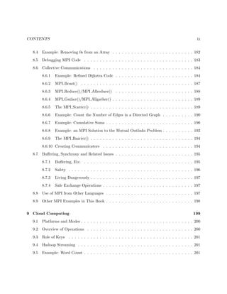 CONTENTS ix
8.4 Example: Removing 0s from an Array . . . . . . . . . . . . . . . . . . . . . . . . . . 182
8.5 Debugging MPI Code . . . . . . . . . . . . . . . . . . . . . . . . . . . . . . . . . . . 183
8.6 Collective Communications . . . . . . . . . . . . . . . . . . . . . . . . . . . . . . . . 184
8.6.1 Example: Reﬁned Dijkstra Code . . . . . . . . . . . . . . . . . . . . . . . . . 184
8.6.2 MPI Bcast() . . . . . . . . . . . . . . . . . . . . . . . . . . . . . . . . . . . . 187
8.6.3 MPI Reduce()/MPI Allreduce() . . . . . . . . . . . . . . . . . . . . . . . . . 188
8.6.4 MPI Gather()/MPI Allgather() . . . . . . . . . . . . . . . . . . . . . . . . . . 189
8.6.5 The MPI Scatter() . . . . . . . . . . . . . . . . . . . . . . . . . . . . . . . . . 189
8.6.6 Example: Count the Number of Edges in a Directed Graph . . . . . . . . . . 190
8.6.7 Example: Cumulative Sums . . . . . . . . . . . . . . . . . . . . . . . . . . . . 190
8.6.8 Example: an MPI Solution to the Mutual Outlinks Problem . . . . . . . . . . 192
8.6.9 The MPI Barrier() . . . . . . . . . . . . . . . . . . . . . . . . . . . . . . . . . 194
8.6.10 Creating Communicators . . . . . . . . . . . . . . . . . . . . . . . . . . . . . 194
8.7 Buﬀering, Synchrony and Related Issues . . . . . . . . . . . . . . . . . . . . . . . . . 195
8.7.1 Buﬀering, Etc. . . . . . . . . . . . . . . . . . . . . . . . . . . . . . . . . . . . 195
8.7.2 Safety . . . . . . . . . . . . . . . . . . . . . . . . . . . . . . . . . . . . . . . . 196
8.7.3 Living Dangerously . . . . . . . . . . . . . . . . . . . . . . . . . . . . . . . . . 197
8.7.4 Safe Exchange Operations . . . . . . . . . . . . . . . . . . . . . . . . . . . . . 197
8.8 Use of MPI from Other Languages . . . . . . . . . . . . . . . . . . . . . . . . . . . . 197
8.9 Other MPI Examples in This Book . . . . . . . . . . . . . . . . . . . . . . . . . . . . 198
9 Cloud Computing 199
9.1 Platforms and Modes . . . . . . . . . . . . . . . . . . . . . . . . . . . . . . . . . . . . 200
9.2 Overview of Operations . . . . . . . . . . . . . . . . . . . . . . . . . . . . . . . . . . 200
9.3 Role of Keys . . . . . . . . . . . . . . . . . . . . . . . . . . . . . . . . . . . . . . . . 201
9.4 Hadoop Streaming . . . . . . . . . . . . . . . . . . . . . . . . . . . . . . . . . . . . . 201
9.5 Example: Word Count . . . . . . . . . . . . . . . . . . . . . . . . . . . . . . . . . . . 201
 