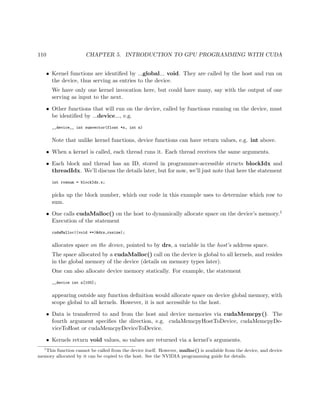 110 CHAPTER 5. INTRODUCTION TO GPU PROGRAMMING WITH CUDA
• Kernel functions are identiﬁed by global void. They are called by the host and run on
the device, thus serving as entries to the device.
We have only one kernel invocation here, but could have many, say with the output of one
serving as input to the next.
• Other functions that will run on the device, called by functions running on the device, must
be identiﬁed by device , e.g.
__device__ int sumvector(float *x, int n)
Note that unlike kernel functions, device functions can have return values, e.g. int above.
• When a kernel is called, each thread runs it. Each thread receives the same arguments.
• Each block and thread has an ID, stored in programmer-accessible structs blockIdx and
threadIdx. We’ll discuss the details later, but for now, we’ll just note that here the statement
int rownum = blockIdx.x;
picks up the block number, which our code in this example uses to determine which row to
sum.
• One calls cudaMalloc() on the host to dynamically allocate space on the device’s memory.1
Execution of the statement
cudaMalloc((void **)&drs,rssize);
allocates space on the device, pointed to by drs, a variable in the host’s address space.
The space allocated by a cudaMalloc() call on the device is global to all kernels, and resides
in the global memory of the device (details on memory types later).
One can also allocate device memory statically. For example, the statement
__device int z[100];
appearing outside any function deﬁnition would allocate space on device global memory, with
scope global to all kernels. However, it is not accessible to the host.
• Data is transferred to and from the host and device memories via cudaMemcpy(). The
fourth argument speciﬁes the direction, e.g. cudaMemcpyHostToDevice, cudaMemcpyDe-
viceToHost or cudaMemcpyDeviceToDevice.
• Kernels return void values, so values are returned via a kernel’s arguments.
1
This function cannot be called from the device itself. However, malloc() is available from the device, and device
memory allocated by it can be copied to the host. See the NVIDIA programming guide for details.
 