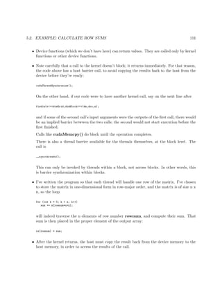 5.2. EXAMPLE: CALCULATE ROW SUMS 111
• Device functions (which we don’t have here) can return values. They are called only by kernel
functions or other device functions.
• Note carefully that a call to the kernel doesn’t block; it returns immediately. For that reason,
the code above has a host barrier call, to avoid copying the results back to the host from the
device before they’re ready:
cudaThreadSynchronize();
On the other hand, if our code were to have another kernel call, say on the next line after
find1elt<<<dimGrid,dimBlock>>>(dm,drs,n);
and if some of the second call’s input arguments were the outputs of the ﬁrst call, there would
be an implied barrier betwwen the two calls; the second would not start execution before the
ﬁrst ﬁnished.
Calls like cudaMemcpy() do block until the operation completes.
There is also a thread barrier available for the threads themselves, at the block level. The
call is
__syncthreads();
This can only be invoked by threads within a block, not across blocks. In other words, this
is barrier synchronization within blocks.
• I’ve written the program so that each thread will handle one row of the matrix. I’ve chosen
to store the matrix in one-dimensional form in row-major order, and the matrix is of size n x
n, so the loop
for (int k = 0; k < n; k++)
sum += m[rownum*n+k];
will indeed traverse the n elements of row number rownum, and compute their sum. That
sum is then placed in the proper element of the output array:
rs[rownum] = sum;
• After the kernel returns, the host must copy the result back from the device memory to the
host memory, in order to access the results of the call.
 