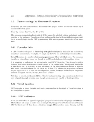 112 CHAPTER 5. INTRODUCTION TO GPU PROGRAMMING WITH CUDA
5.3 Understanding the Hardware Structure
Scorecards, get your scorecards here! You can’t tell the players without a scorecard—classic cry of
vendors at baseball games
Know thy enemy—Sun Tzu, The Art of War
The enormous computational potential of GPUs cannot be unlocked without an intimate under-
standing of the hardware. This of course is a fundamental truism in the parallel processing world,
but it is acutely important for GPU programming. This section presents an overview of the hard-
ware.
5.3.1 Processing Units
A GPU consists of a large set of streaming multiprocessors (SMs). Since each SM is essentially
a multicore machine in its own right, you might say the GPU is a multi-multiprocessor machine.
Each SM consists of a number of streaming processors (SPs), individual cores. The cores run
threads, as with ordinary cores, but threads in an SM run in lockstep, to be explained below.
It is important to understand the motivation for this SM/SP hierarchy: Two threads located in
diﬀerent SMs cannot synchronize with each other in the barrier sense. Though this sounds like
a negative at ﬁrst, it is actually a great advantage, as the independence of threads in separate
SMs means that the hardware can run faster. So, if the CUDA application programmer can write
his/her algorithm so as to have certain independent chunks, and those chunks can be assigned to
diﬀerent SMs (we’ll see how, shortly), then that’s a “win.”
Note that at present, word size is 32 bits. Thus for instance ﬂoating-point operations in hardware
were originally in single precision only, though newer devices are capable of double precision.
5.3.2 Thread Operation
GPU operation is highly threaded, and again, understanding of the details of thread operation is
key to good performance.
5.3.2.1 SIMT Architecture
When you write a CUDA application program, you partition the threads into groups called blocks.
The hardware will assign an entire block to a single SM, though several blocks can run in the same
SM. The hardware will then divide a block into warps, 32 threads to a warp. Knowing that the
 