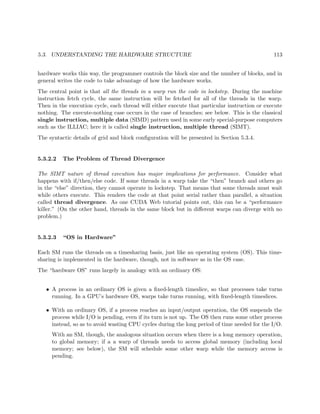 5.3. UNDERSTANDING THE HARDWARE STRUCTURE 113
hardware works this way, the programmer controls the block size and the number of blocks, and in
general writes the code to take advantage of how the hardware works.
The central point is that all the threads in a warp run the code in lockstep. During the machine
instruction fetch cycle, the same instruction will be fetched for all of the threads in the warp.
Then in the execution cycle, each thread will either execute that particular instruction or execute
nothing. The execute-nothing case occurs in the case of branches; see below. This is the classical
single instruction, multiple data (SIMD) pattern used in some early special-purpose computers
such as the ILLIAC; here it is called single instruction, multiple thread (SIMT).
The syntactic details of grid and block conﬁguration will be presented in Section 5.3.4.
5.3.2.2 The Problem of Thread Divergence
The SIMT nature of thread execution has major implications for performance. Consider what
happens with if/then/else code. If some threads in a warp take the “then” branch and others go
in the “else” direction, they cannot operate in lockstep. That means that some threads must wait
while others execute. This renders the code at that point serial rather than parallel, a situation
called thread divergence. As one CUDA Web tutorial points out, this can be a “performance
killer.” (On the other hand, threads in the same block but in diﬀerent warps can diverge with no
problem.)
5.3.2.3 “OS in Hardware”
Each SM runs the threads on a timesharing basis, just like an operating system (OS). This time-
sharing is implemented in the hardware, though, not in software as in the OS case.
The “hardware OS” runs largely in analogy with an ordinary OS:
• A process in an ordinary OS is given a ﬁxed-length timeslice, so that processes take turns
running. In a GPU’s hardware OS, warps take turns running, with ﬁxed-length timeslices.
• With an ordinary OS, if a process reaches an input/output operation, the OS suspends the
process while I/O is pending, even if its turn is not up. The OS then runs some other process
instead, so as to avoid wasting CPU cycles during the long period of time needed for the I/O.
With an SM, though, the analogous situation occurs when there is a long memory operation,
to global memory; if a a warp of threads needs to access global memory (including local
memory; see below), the SM will schedule some other warp while the memory access is
pending.
 