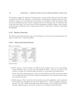 114 CHAPTER 5. INTRODUCTION TO GPU PROGRAMMING WITH CUDA
The hardware support for threads is extremely good; a context switch takes very little time, quite
a contrast to the OS case. Moreover, as noted above, the long latency of global memory may be
solvable by having a lot of threads that the hardware can timeshare to hide that latency; while
one warp is fetching data from memory, another warp can be executing, thus not losing time due
to the long fetch delay. For these reasons, CUDA programmers typically employ a large number
of threads, each of which does only a small amount of work—again, quite a contrast to something
like OpenMP.
5.3.3 Memory Structure
The GPU memory hierarchy plays a key role in performance. Let’s discuss the most important two
types of memory ﬁrst—shared and global.
5.3.3.1 Shared and Global Memory
Here is a summary:
type shared global
scope glbl. to block glbl. to app.
size small large
location on-chip oﬀ-chip
speed blinding molasses
lifetime kernel application
host access? no yes
cached? no no
In prose form:
• Shared memory: All the threads in an SM share this memory, and use it to communicate
among themselves, just as is the case with threads in CPUs. Access is very fast, as this
memory is on-chip. It is declared inside the kernel, or in the kernel call (details below).
On the other hand, shared memory is small, currently 16K bytes per SM, and the data stored
in it are valid only for the life of the currently-executing kernel. Also, shared memory cannot
be accessed by the host.
• Global memory: This is shared by all the threads in an entire application, and is persistent
across kernel calls, throughout the life of the application, i.e. until the program running on
the host exits. It is usually much larger than shared memory. It is accessible from the host.
Pointers to global memory can (but do not have to) be declared outside the kernel.
 