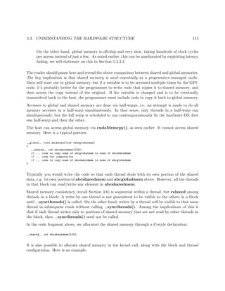 5.3. UNDERSTANDING THE HARDWARE STRUCTURE 115
On the other hand, global memory is oﬀ-chip and very slow, taking hundreds of clock cycles
per access instead of just a few. As noted earlier, this can be ameliorated by exploiting latency
hiding; we will elaborate on this in Section 5.3.3.2.
The reader should pause here and reread the above comparison between shared and global memories.
The key implication is that shared memory is used essentially as a programmer-managed cache.
Data will start out in global memory, but if a variable is to be accessed multiple times by the GPU
code, it’s probably better for the programmer to write code that copies it to shared memory, and
then access the copy instead of the original. If the variable is changed and is to be eventually
transmitted back to the host, the programmer must include code to copy it back to global memory.
Accesses to global and shared memory are done via half-warps, i.e. an attempt is made to do all
memory accesses in a half-warp simultaneously. In that sense, only threads in a half-warp run
simultaneously, but the full warp is scheduled to run contemporaneously by the hardware OS, ﬁrst
one half-warp and then the other.
The host can access global memory via cudaMemcpy(), as seen earlier. It cannot access shared
memory. Here is a typical pattern:
__global__ void abckernel(int *abcglobalmem)
{
__shared__ int abcsharedmem[100];
// ... code to copy some of abcglobalmem to some of abcsharedmem
// ... code for computation
// ... code to copy some of abcsharedmem to some of abcglobalmem
}
Typically you would write the code so that each thread deals with its own portion of the shared
data, e.g. its own portion of abcsharedmem and abcglobalmem above. However, all the threads
in that block can read/write any element in abcsharedmem.
Shared memory consistency (recall Section 3.6) is sequential within a thread, but relaxed among
threads in a block: A write by one thread is not guaranteed to be visible to the others in a block
until syncthreads() is called. On the other hand, writes by a thread will be visible to that same
thread in subsequent reads without calling syncthreads(). Among the implications of this is
that if each thread writes only to portions of shared memory that are not read by other threads in
the block, then syncthreads() need not be called.
In the code fragment above, we allocated the shared memory through a C-style declaration:
__shared__ int abcsharedmem[100];
It is also possible to allocate shared memory in the kernel call, along with the block and thread
conﬁguration. Here is an example:
 