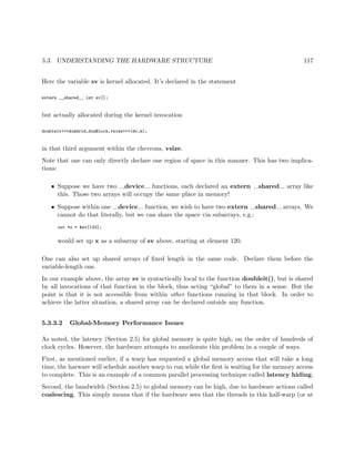 5.3. UNDERSTANDING THE HARDWARE STRUCTURE 117
Here the variable sv is kernel allocated. It’s declared in the statement
extern __shared__ int sv[];
but actually allocated during the kernel invocation
doubleit<<<dimGrid,dimBlock,vsize>>>(dv,n);
in that third argument within the chevrons, vsize.
Note that one can only directly declare one region of space in this manner. This has two implica-
tions:
• Suppose we have two device functions, each declared an extern shared array like
this. Those two arrays will occupy the same place in memory!
• Suppose within one device function, we wish to have two extern shared arrays. We
cannot do that literally, but we can share the space via subarrays, e.g.:
int *x = &sv[120];
would set up x as a subarray of sv above, starting at element 120.
One can also set up shared arrays of ﬁxed length in the same code. Declare them before the
variable-length one.
In our example above, the array sv is syntactically local to the function doubleit(), but is shared
by all invocations of that function in the block, thus acting “global” to them in a sense. But the
point is that it is not accessible from within other functions running in that block. In order to
achieve the latter situation, a shared array can be declared outside any function.
5.3.3.2 Global-Memory Performance Issues
As noted, the latency (Section 2.5) for global memory is quite high, on the order of hundreds of
clock cycles. However, the hardware attempts to ameliorate this problem in a couple of ways.
First, as mentioned earlier, if a warp has requested a global memory access that will take a long
time, the harware will schedule another warp to run while the ﬁrst is waiting for the memory access
to complete. This is an example of a common parallel processing technique called latency hiding.
Second, the bandwidth (Section 2.5) to global memory can be high, due to hardware actions called
coalescing. This simply means that if the hardware sees that the threads in this half-warp (or at
 