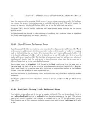118 CHAPTER 5. INTRODUCTION TO GPU PROGRAMMING WITH CUDA
least the ones currently accessing global memory) are accessing consecutive words, the hardware
can execute the memory requests in groups of up to 32 words at a time. This works because the
memory is low-order interleaved (Section 3.2.1), and is true for both reads and writes.
The newer GPUs go even further, coalescing much more general access patterns, not just to con-
secutive words.
The programmer may be able to take advantage of coalescing, by a judicious choice of algorithms
and/or by inserting padding into arrays (Section 3.2.2).
5.3.3.3 Shared-Memory Performance Issues
Shared memory is divided into banks, in a low-order interleaved manner (recall Section 3.2): Words
with consecutive addresses are stored in consecutive banks, mod the number of banks, i.e. wrapping
back to 0 when hitting the last bank. If for instance there are 8 banks, addresses 0, 8, 16,... will
be in bank 0, addresses 1, 9, 17,... will be in bank 1 and so on. (Actually, older devices have 16
banks, while newer ones have 32.) The fact that all memory accesses in a half-warp are attempted
simultaneously implies that the best access to shared memory arises when the accesses are to
diﬀerent banks, just as for the case of global memory.
An exception occurs in broadcast. If all threads in the block wish to read from the same word in
the same bank, the word will be sent to all the requestors simultaneously without conﬂict. However,
if only some theads try to read the same word, there may or may not be a conﬂict, as the hardware
chooses a bank for broadcast in some unspeciﬁed way.
As in the discussion of global memory above, we should write our code to take advantage of these
structures.
The biggest performance issue with shared memory is its size, as little as 16K per SM in many
GPU cards.
5.3.3.4 Host/Device Memory Transfer Performance Issues
Copying data between host and device can be a major bottleneck. One way to ameliorate this is to
use cudaMallocHost() instead of malloc() when allocating memory on the host. This sets up
page-locked memory, meaning that it cannot be swapped out by the OS’ virtual memory system.
This allows the use of DMA hardware to do the memory copy, said to make cudaMemcpy() twice
as fast.
 